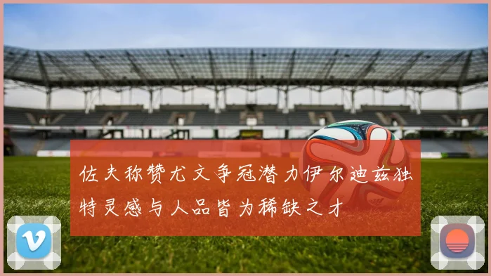佐夫称赞尤文争冠潜力伊尔迪兹独特灵感与人品皆为稀缺之才