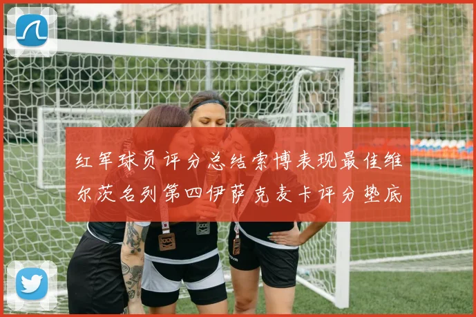 红军球员评分总结索博表现最佳维尔茨名列第四伊萨克麦卡评分垫底