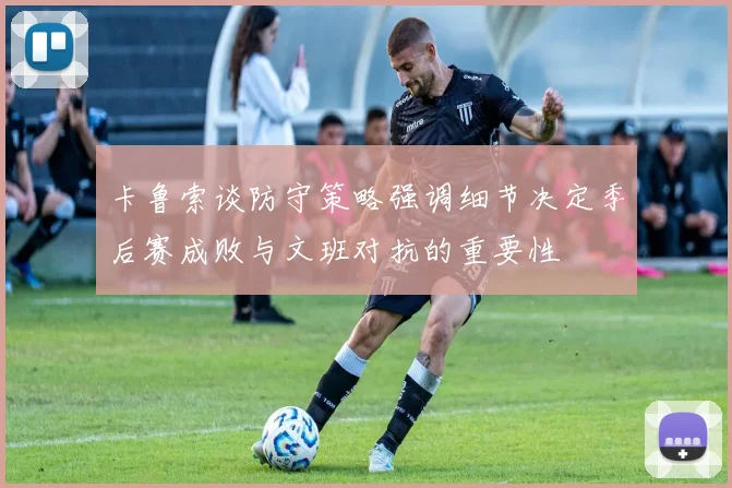 卡鲁索谈防守策略强调细节决定季后赛成败与文班对抗的重要性