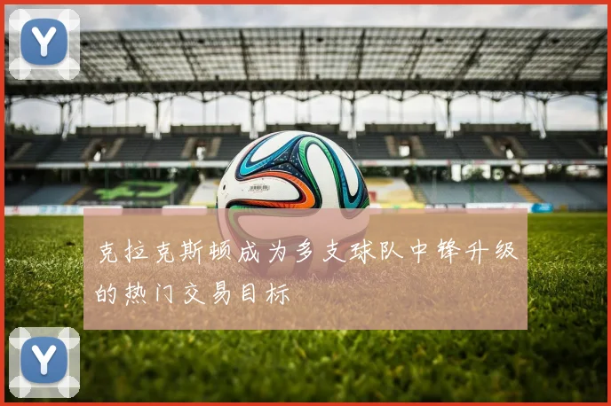 克拉克斯顿成为多支球队中锋升级的热门交易目标