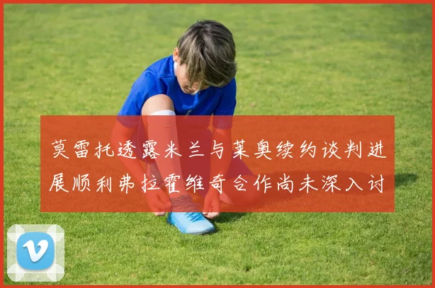 莫雷托透露米兰与莱奥续约谈判进展顺利弗拉霍维奇合作尚未深入讨论