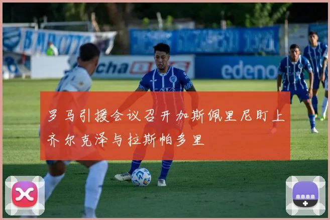罗马引援会议召开加斯佩里尼盯上齐尔克泽与拉斯帕多里