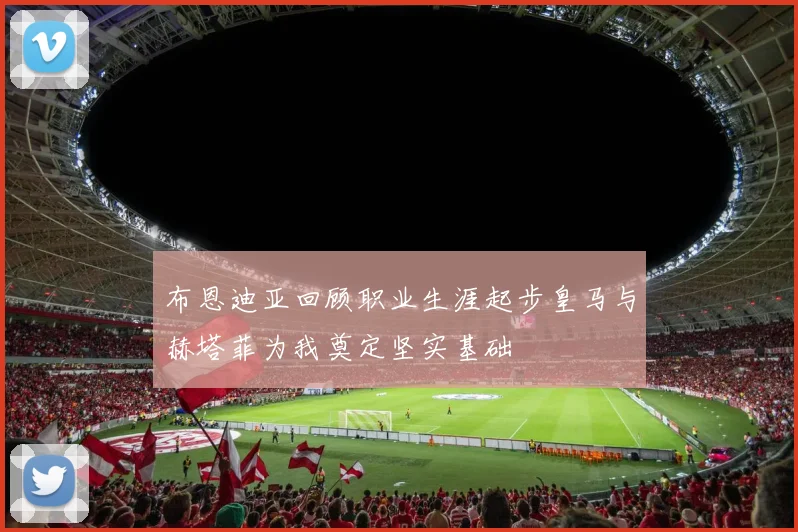 布恩迪亚回顾职业生涯起步皇马与赫塔菲为我奠定坚实基础