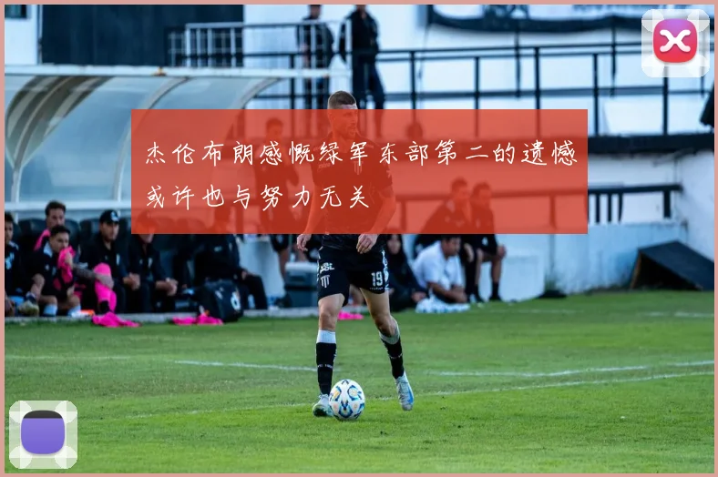 杰伦布朗感慨绿军东部第二的遗憾或许也与努力无关