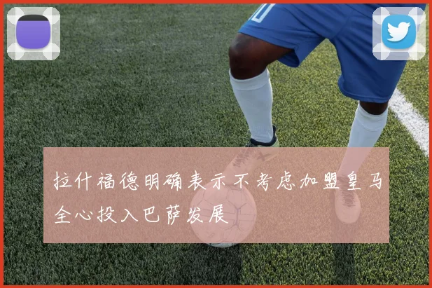 拉什福德明确表示不考虑加盟皇马全心投入巴萨发展
