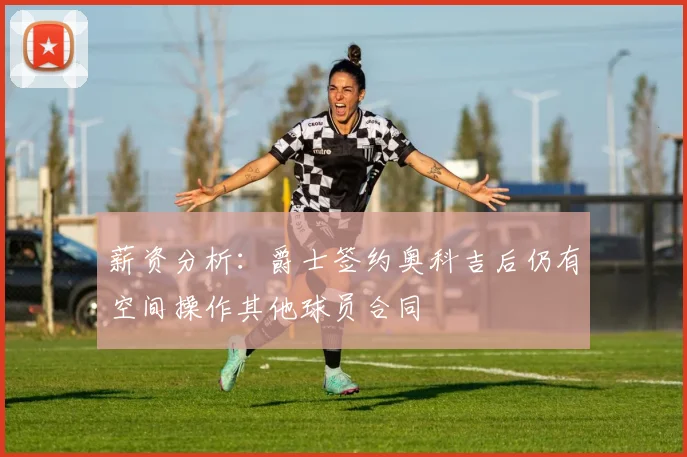 薪资分析：爵士签约奥科吉后仍有空间操作其他球员合同