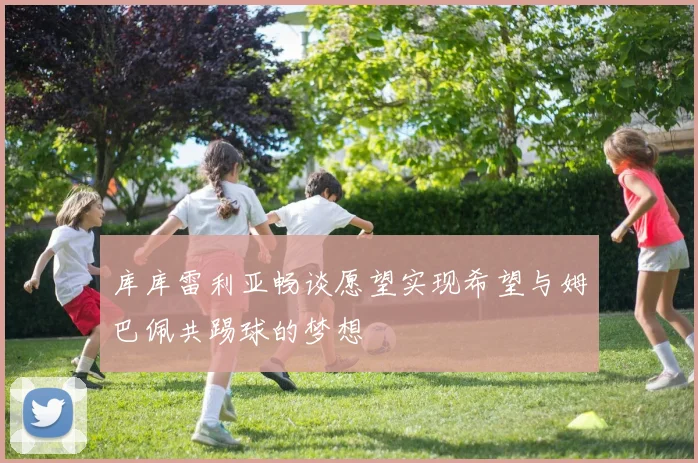 库库雷利亚畅谈愿望实现希望与姆巴佩共踢球的梦想