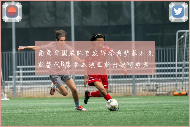 葡萄牙国家队首发阵容调整菲利克斯替代B席鲁本迪亚斯出战阿劳若