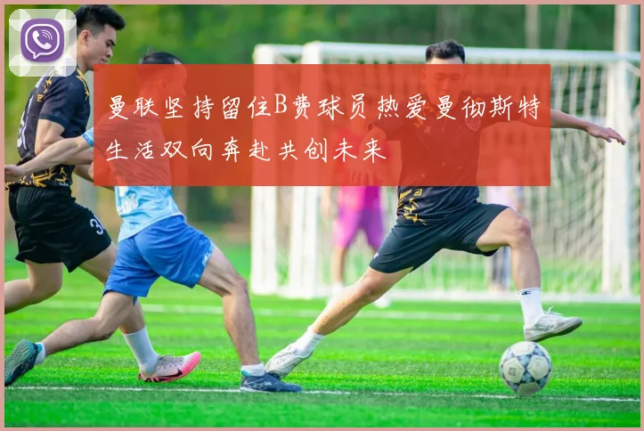 曼联坚持留住B费球员热爱曼彻斯特生活双向奔赴共创未来