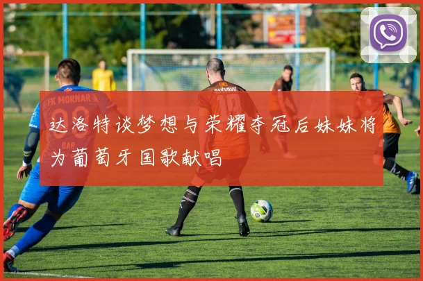 达洛特谈梦想与荣耀夺冠后妹妹将为葡萄牙国歌献唱