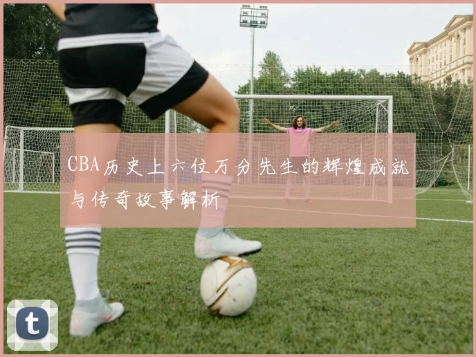 CBA历史上六位万分先生的辉煌成就与传奇故事解析