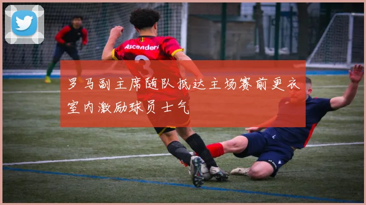 罗马副主席随队抵达主场赛前更衣室内激励球员士气