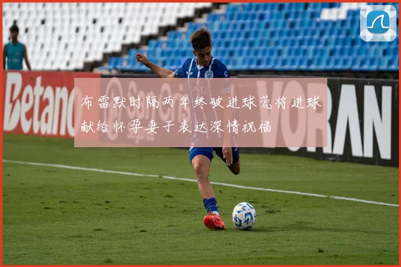 布雷默时隔两年终破进球荒将进球献给怀孕妻子表达深情祝福