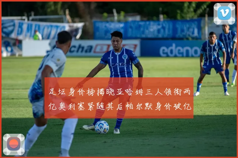 足坛身价榜揭晓亚哈姆三人领衔两亿奥利塞紧随其后帕尔默身价破亿