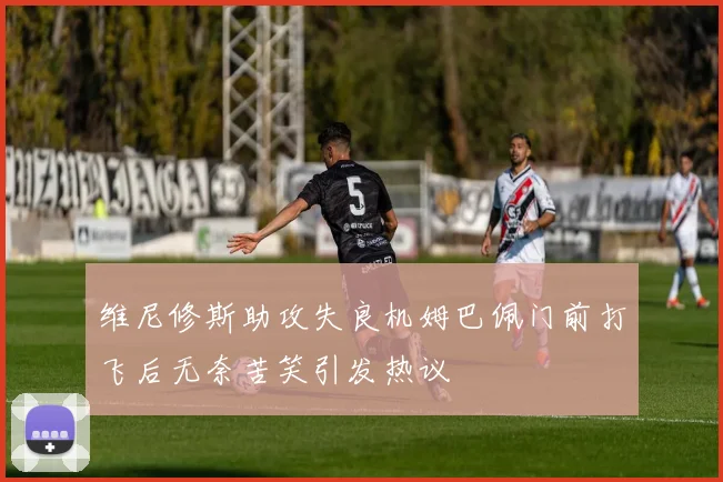 维尼修斯助攻失良机姆巴佩门前打飞后无奈苦笑引发热议