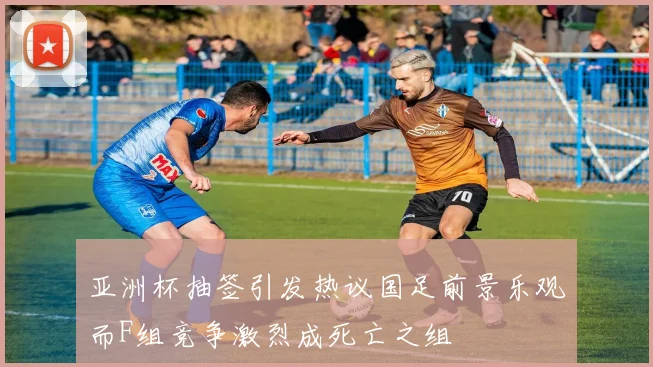 亚洲杯抽签引发热议国足前景乐观而F组竞争激烈成死亡之组
